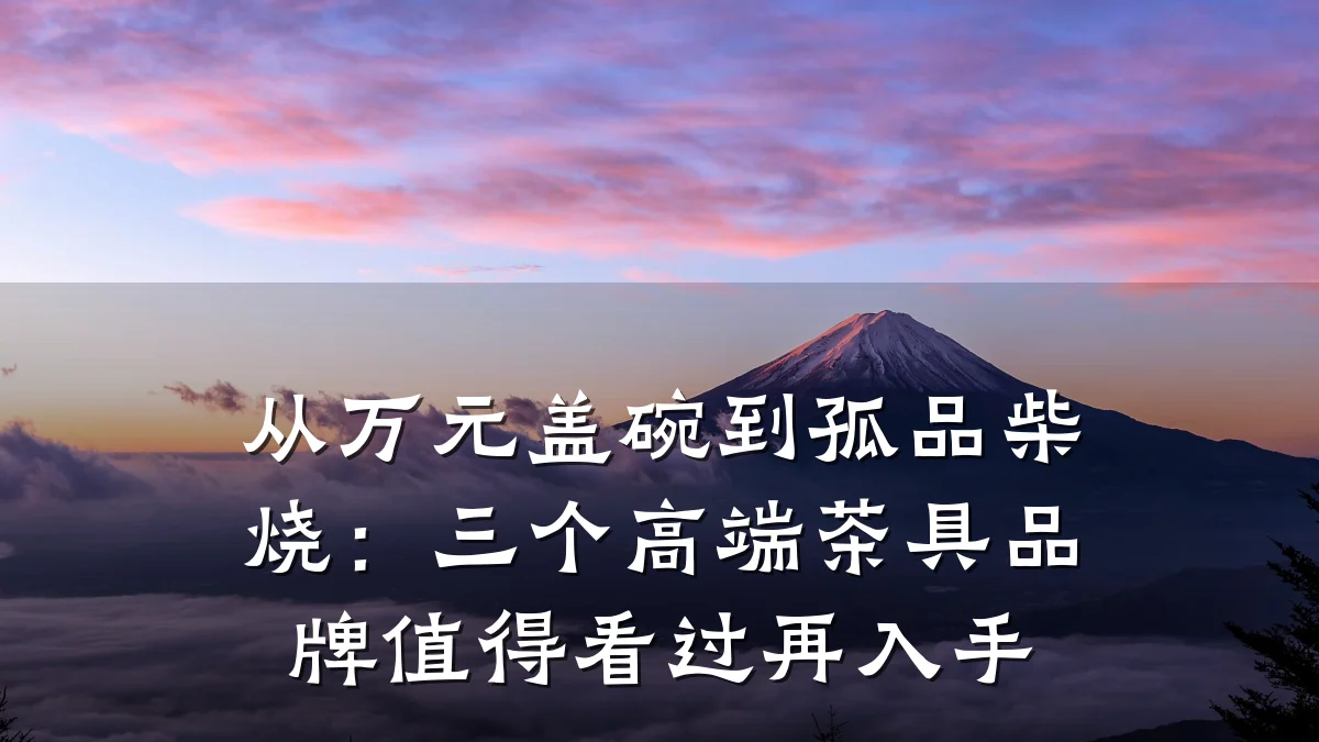 从万元盖碗到孤品柴烧：三个高端茶具品牌值得看过再入手