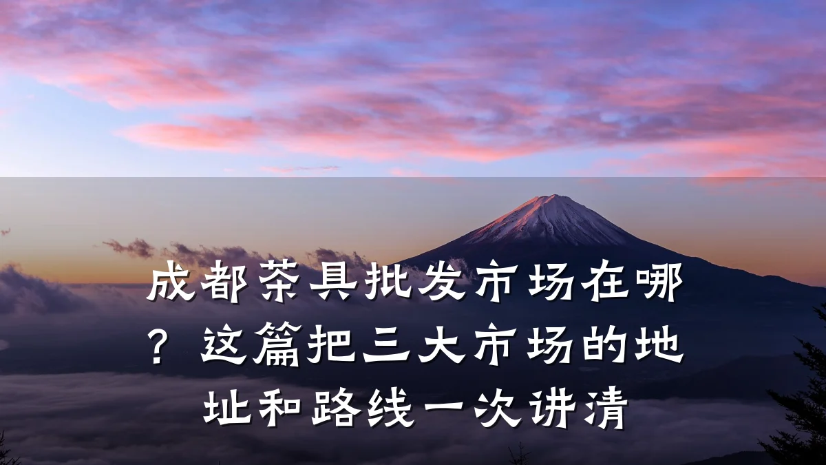 成都茶具批发市场在哪？这篇把三大市场的地址和路线一次讲清