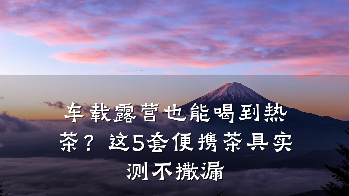 车载露营也能喝到热茶?这5套便携茶具实测不撒漏
