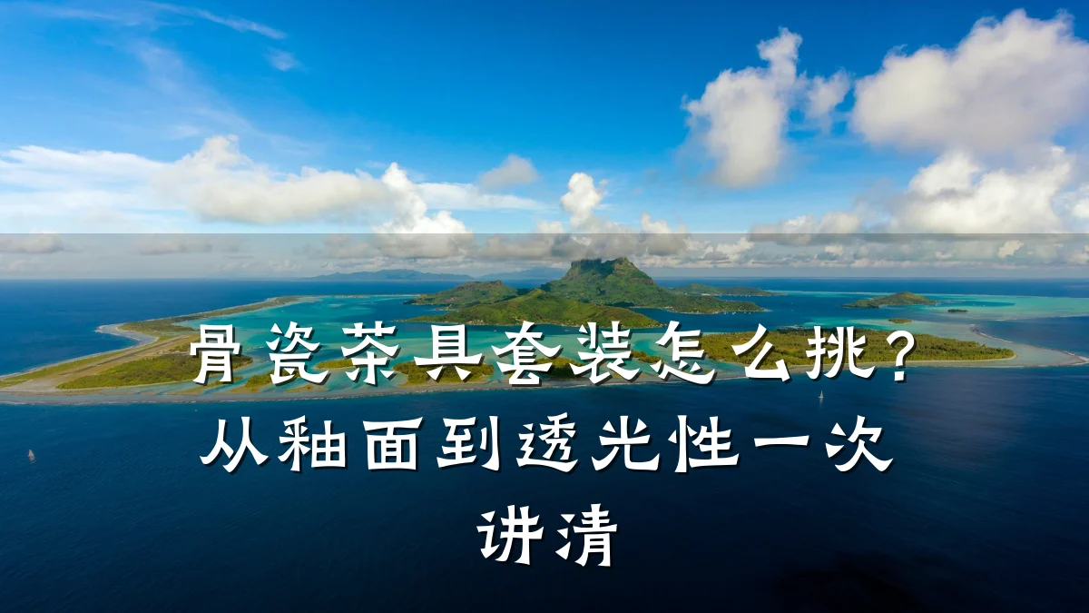 骨瓷茶具套装怎么挑？从釉面到透光性一次讲清