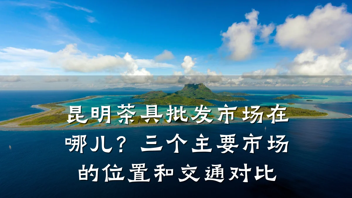 昆明茶具批发市场在哪儿?三个主要市场的位置和交通对比