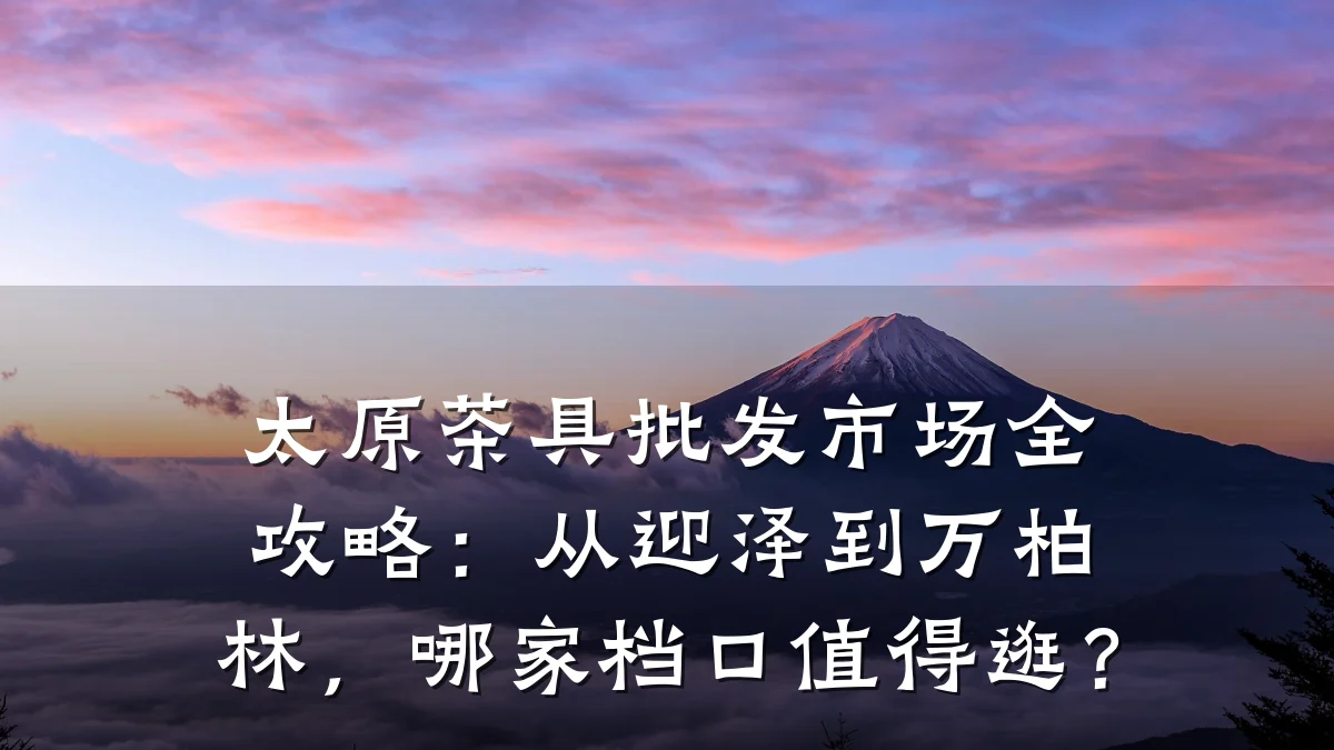 太原茶具批发市场全攻略:从迎泽到万柏林,哪家档口值得逛?