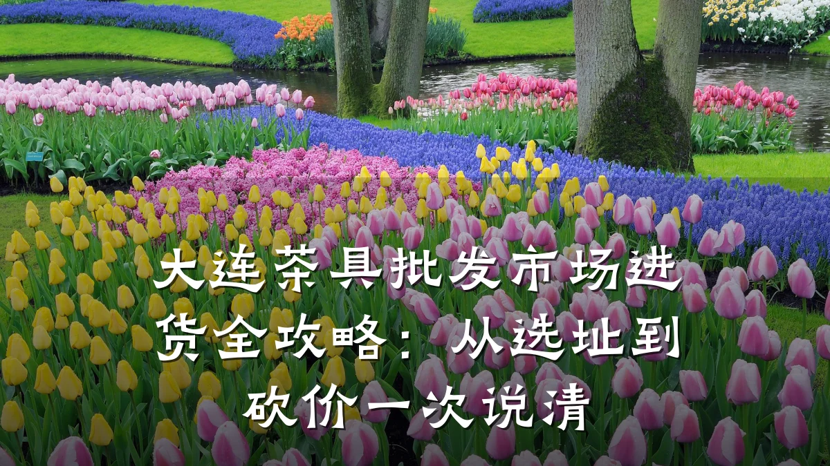 大连茶具批发市场进货全攻略:从选址到砍价一次说清